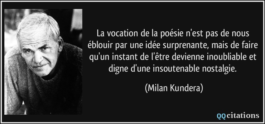 La vocation de la poésie n'est pas de nous éblouir par une idée surprenante, mais de faire qu'un instant de l'être devienne inoubliable et digne d'une insoutenable nostalgie.  - Milan Kundera