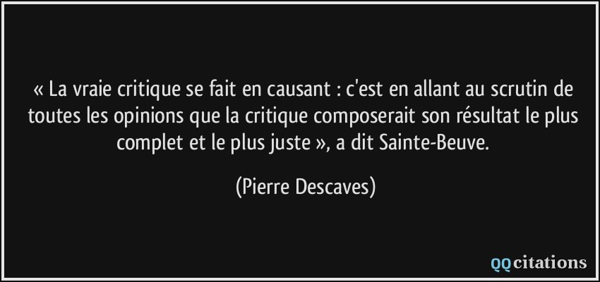 « La vraie critique se fait en causant : c'est en allant au scrutin de toutes les opinions que la critique composerait son résultat le plus complet et le plus juste », a dit Sainte-Beuve.  - Pierre Descaves