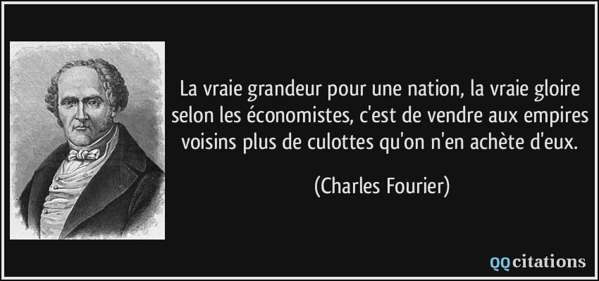 La vraie grandeur pour une nation, la vraie gloire selon les économistes, c'est de vendre aux empires voisins plus de culottes qu'on n'en achète d'eux.  - Charles Fourier