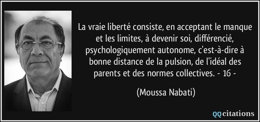 La vraie liberté consiste, en acceptant le manque et les limites, à devenir soi, différencié, psychologiquement autonome, c'est-à-dire à bonne distance de la pulsion, de l'idéal des parents et des normes collectives. - 16 -  - Moussa Nabati
