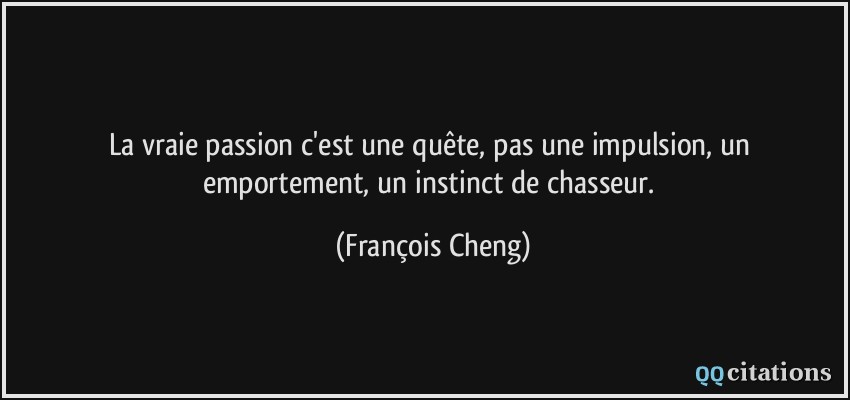 La vraie passion c'est une quête, pas une impulsion, un emportement, un instinct de chasseur.  - François Cheng
