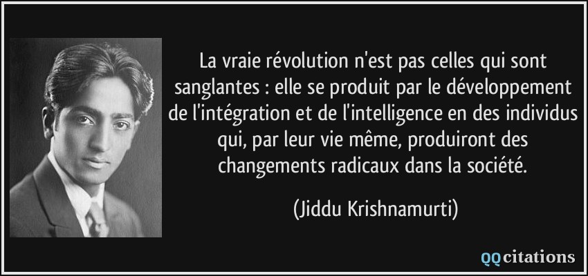 La vraie révolution n'est pas celles qui sont sanglantes : elle se produit par le développement de l'intégration et de l'intelligence en des individus qui, par leur vie même, produiront des changements radicaux dans la société.  - Jiddu Krishnamurti