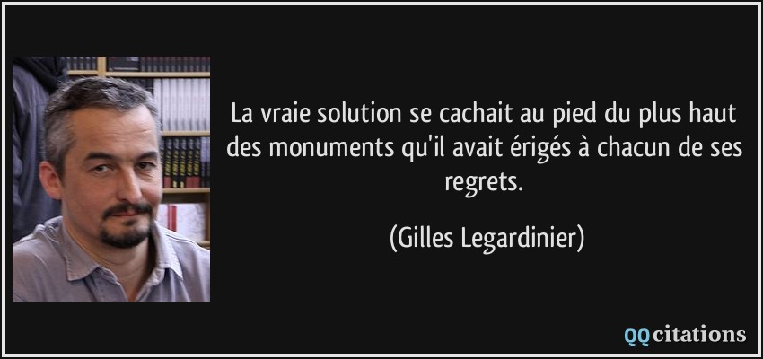 La vraie solution se cachait au pied du plus haut des monuments qu'il avait érigés à chacun de ses regrets.  - Gilles Legardinier