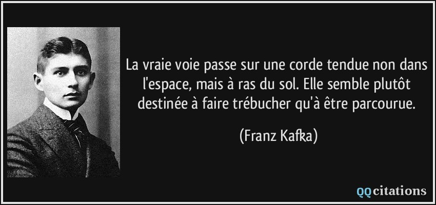 La vraie voie passe sur une corde tendue non dans l'espace, mais à ras du sol. Elle semble plutôt destinée à faire trébucher qu'à être parcourue.  - Franz Kafka