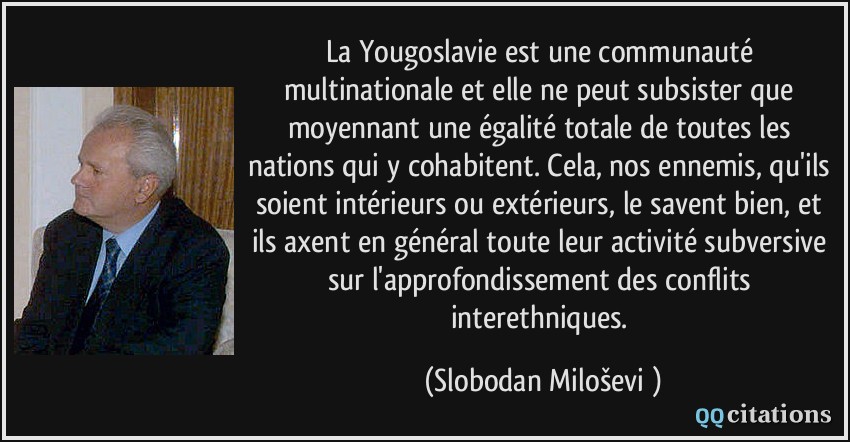 La Yougoslavie est une communauté multinationale et elle ne peut subsister que moyennant une égalité totale de toutes les nations qui y cohabitent. Cela, nos ennemis, qu'ils soient intérieurs ou extérieurs, le savent bien, et ils axent en général toute leur activité subversive sur l'approfondissement des conflits interethniques.  - Slobodan Milošević