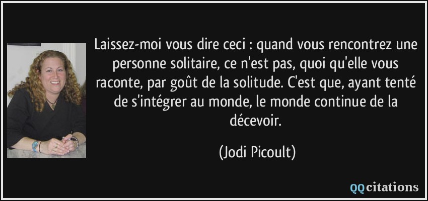 Laissez-moi vous dire ceci : quand vous rencontrez une personne solitaire, ce n'est pas, quoi qu'elle vous raconte, par goût de la solitude. C'est que, ayant tenté de s'intégrer au monde, le monde continue de la décevoir.  - Jodi Picoult