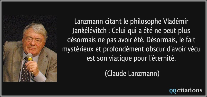 Lanzmann citant le philosophe Vladémir Jankélévitch : Celui qui a été ne peut plus désormais ne pas avoir été. Désormais, le fait mystérieux et profondément obscur d'avoir vécu est son viatique pour l'éternité.  - Claude Lanzmann