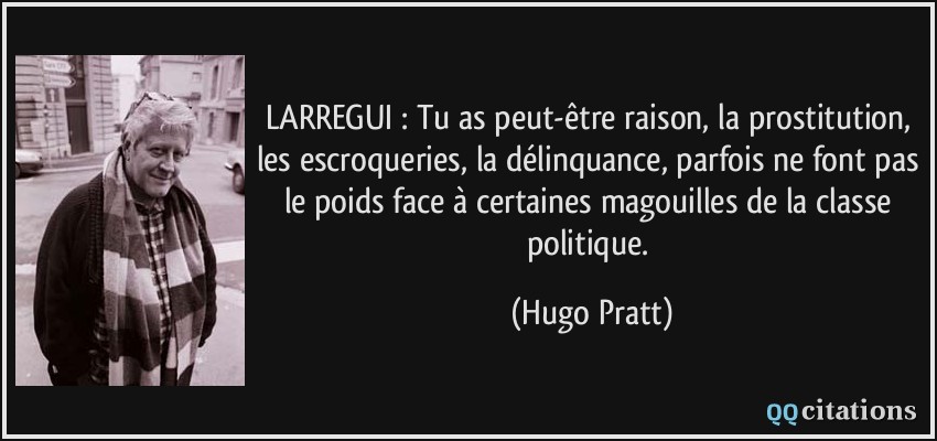 LARREGUI : Tu as peut-être raison, la prostitution, les escroqueries, la délinquance, parfois ne font pas le poids face à certaines magouilles de la classe politique.  - Hugo Pratt