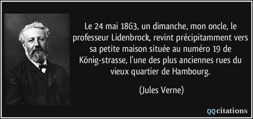 Le 24 mai 1863, un dimanche, mon oncle, le professeur Lidenbrock, revint précipitamment vers sa petite maison située au numéro 19 de König-strasse, l'une des plus anciennes rues du vieux quartier de Hambourg.  - Jules Verne