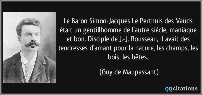 Le Baron Simon-Jacques Le Perthuis des Vauds était un gentillhomme de l'autre siècle, maniaque et bon. Disciple de J.-J. Rousseau, il avait des tendresses d'amant pour la nature, les champs, les bois, les bêtes.  - Guy de Maupassant