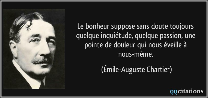 Le bonheur suppose sans doute toujours quelque inquiétude, quelque passion, une pointe de douleur qui nous éveille à nous-même.  - Émile-Auguste Chartier