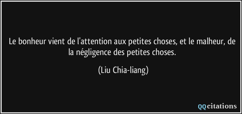 Le bonheur vient de l'attention aux petites choses, et le malheur, de la négligence des petites choses.  - Liu Chia-liang