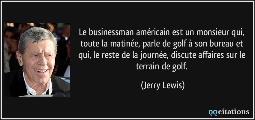 Le businessman américain est un monsieur qui, toute la matinée, parle de golf à son bureau et qui, le reste de la journée, discute affaires sur le terrain de golf.  - Jerry Lewis