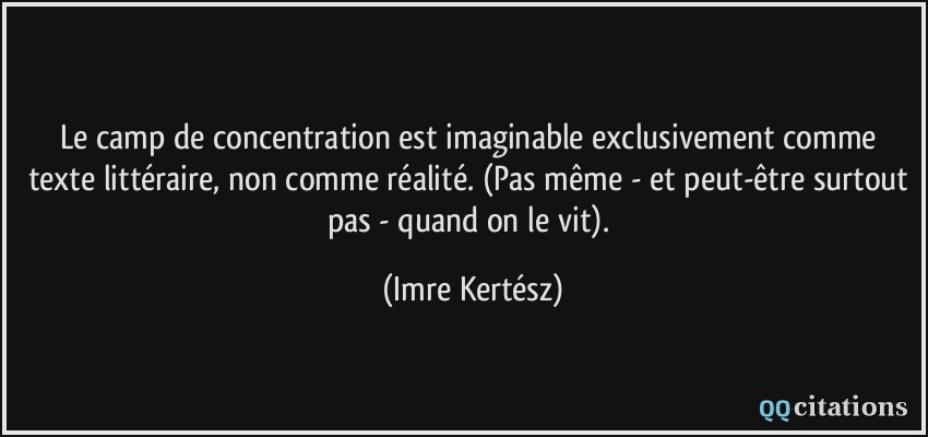 Le camp de concentration est imaginable exclusivement comme texte littéraire, non comme réalité. (Pas même - et peut-être surtout pas - quand on le vit).  - Imre Kertész
