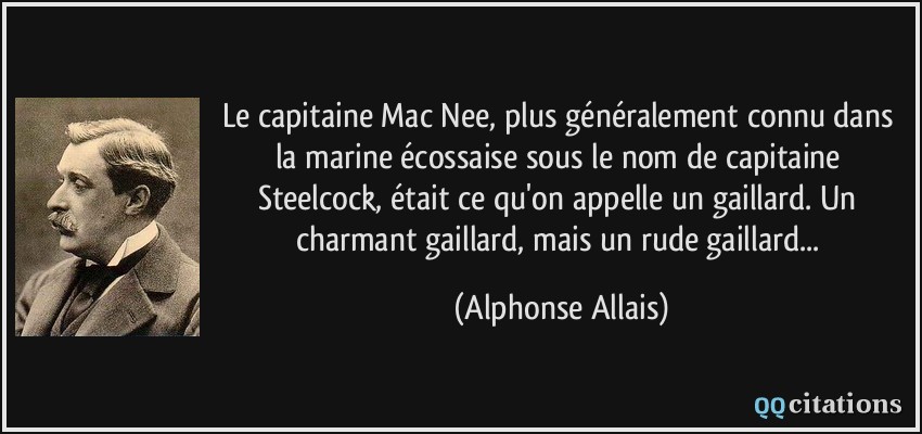 Le capitaine Mac Nee, plus généralement connu dans la marine écossaise sous le nom de capitaine Steelcock, était ce qu'on appelle un gaillard. Un charmant gaillard, mais un rude gaillard...  - Alphonse Allais