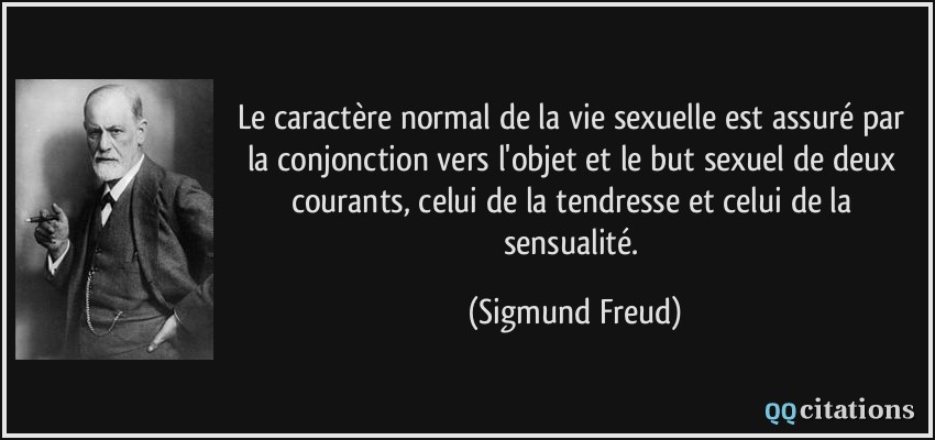 Le caractère normal de la vie sexuelle est assuré par la conjonction vers l'objet et le but sexuel de deux courants, celui de la tendresse et celui de la sensualité.  - Sigmund Freud