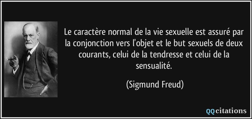 Le caractère normal de la vie sexuelle est assuré par la conjonction vers l'objet et le but sexuels de deux courants, celui de la tendresse et celui de la sensualité.  - Sigmund Freud