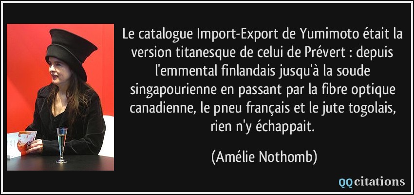 Le catalogue Import-Export de Yumimoto était la version titanesque de celui de Prévert : depuis l'emmental finlandais jusqu'à la soude singapourienne en passant par la fibre optique canadienne, le pneu français et le jute togolais, rien n'y échappait.  - Amélie Nothomb