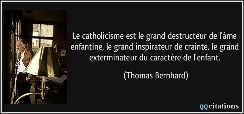 Le catholicisme est le grand destructeur de l'âme enfantine, le grand inspirateur de crainte, le grand exterminateur du caractère de l'enfant.  - Thomas Bernhard