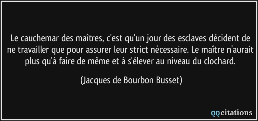 Le cauchemar des maîtres, c'est qu'un jour des esclaves décident de ne travailler que pour assurer leur strict nécessaire. Le maître n'aurait plus qu'à faire de même et à s'élever au niveau du clochard.  - Jacques de Bourbon Busset