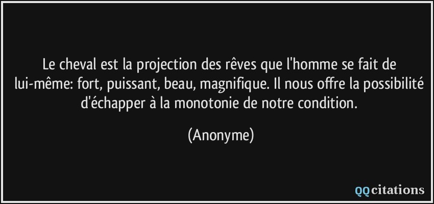 Le cheval est la projection des rêves que l'homme se fait de lui-même: fort, puissant, beau, magnifique. Il nous offre la possibilité d'échapper à la monotonie de notre condition.  - Anonyme