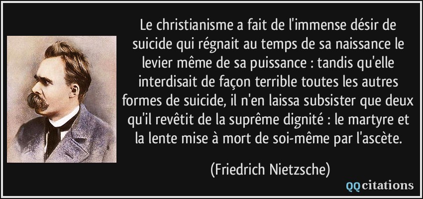 Le christianisme a fait de l'immense désir de suicide qui régnait au temps de sa naissance le levier même de sa puissance : tandis qu'elle interdisait de façon terrible toutes les autres formes de suicide, il n'en laissa subsister que deux qu'il revêtit de la suprême dignité : le martyre et la lente mise à mort de soi-même par l'ascète.  - Friedrich Nietzsche