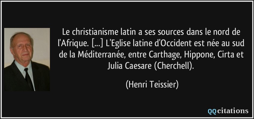Le christianisme latin a ses sources dans le nord de l'Afrique. [...] L'Eglise latine d'Occident est née au sud de la Méditerranée, entre Carthage, Hippone, Cirta et Julia Caesare (Cherchell).  - Henri Teissier