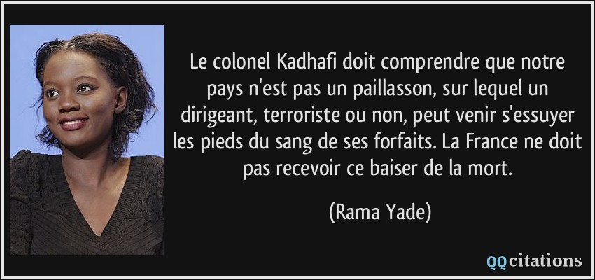 Le colonel Kadhafi doit comprendre que notre pays n'est pas un paillasson, sur lequel un dirigeant, terroriste ou non, peut venir s'essuyer les pieds du sang de ses forfaits. La France ne doit pas recevoir ce baiser de la mort.  - Rama Yade