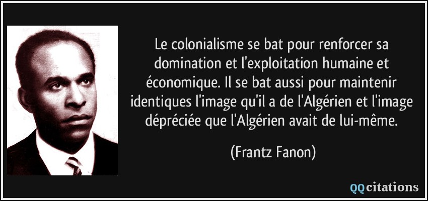 le colonialisme se bat pour renforcer sa domination et l'exploitation humaine et économique. Il se bat aussi pour maintenir identiques l'image qu'il a de l'Algérien et l'image dépréciée que l'Algérien avait de lui-même.  - Frantz Fanon