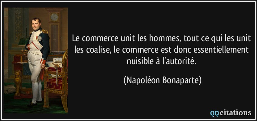 Le commerce unit les hommes, tout ce qui les unit les coalise, le commerce est donc essentiellement nuisible à l'autorité.  - Napoléon Bonaparte