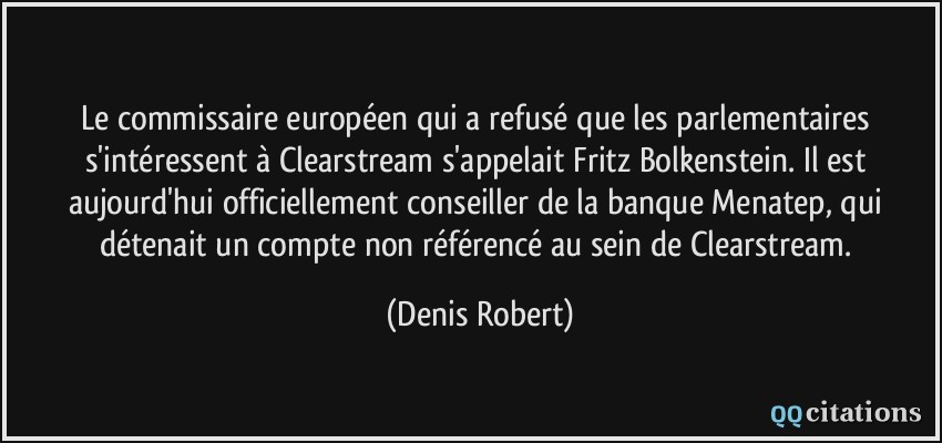 Le commissaire européen qui a refusé que les parlementaires s'intéressent à Clearstream s'appelait Fritz Bolkenstein. Il est aujourd'hui officiellement conseiller de la banque Menatep, qui détenait un compte non référencé au sein de Clearstream.  - Denis Robert