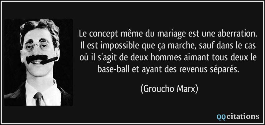 Le concept même du mariage est une aberration. Il est impossible que ça marche, sauf dans le cas où il s'agit de deux hommes aimant tous deux le base-ball et ayant des revenus séparés.  - Groucho Marx