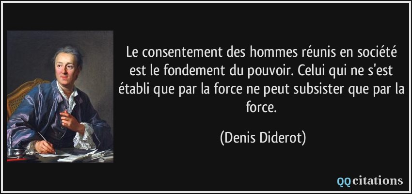 Le consentement des hommes réunis en société est le fondement du pouvoir. Celui qui ne s'est établi que par la force ne peut subsister que par la force.  - Denis Diderot