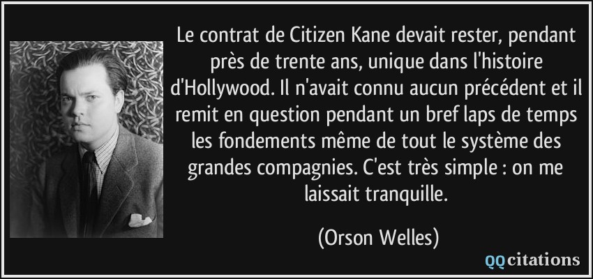 Le contrat de Citizen Kane devait rester, pendant près de trente ans, unique dans l'histoire d'Hollywood. Il n'avait connu aucun précédent et il remit en question pendant un bref laps de temps les fondements même de tout le système des grandes compagnies. C'est très simple : on me laissait tranquille.  - Orson Welles