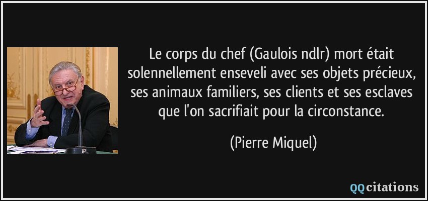 Le corps du chef (Gaulois ndlr) mort était solennellement enseveli avec ses objets précieux, ses animaux familiers, ses clients et ses esclaves que l'on sacrifiait pour la circonstance.  - Pierre Miquel