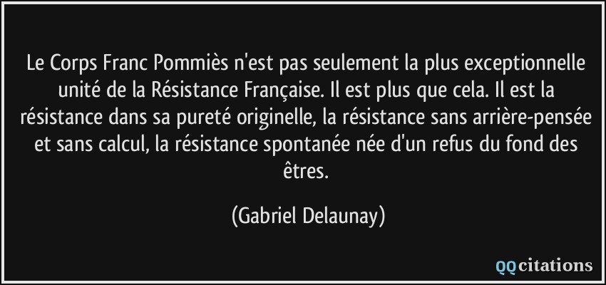 Le Corps Franc Pommiès n'est pas seulement la plus exceptionnelle unité de la Résistance Française. Il est plus que cela. Il est la résistance dans sa pureté originelle, la résistance sans arrière-pensée et sans calcul, la résistance spontanée née d'un refus du fond des êtres.  - Gabriel Delaunay