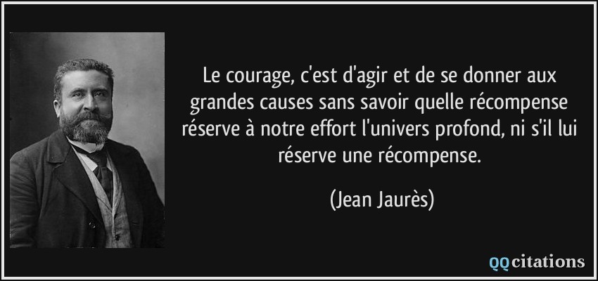 Le courage, c'est d'agir et de se donner aux grandes causes sans savoir quelle récompense réserve à notre effort l'univers profond, ni s'il lui réserve une récompense.  - Jean Jaurès