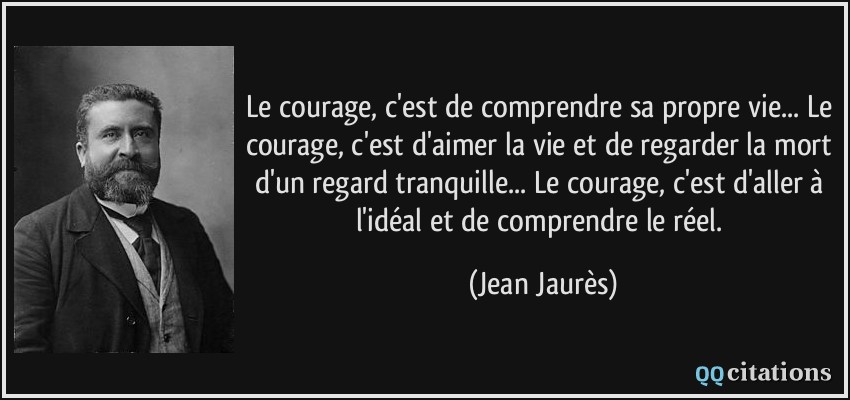 Le courage, c'est de comprendre sa propre vie... Le courage, c'est d'aimer la vie et de regarder la mort d'un regard tranquille... Le courage, c'est d'aller à l'idéal et de comprendre le réel.  - Jean Jaurès