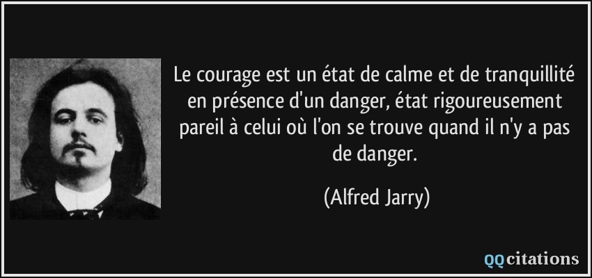 Le courage est un état de calme et de tranquillité en présence d'un danger, état rigoureusement pareil à celui où l'on se trouve quand il n'y a pas de danger.  - Alfred Jarry