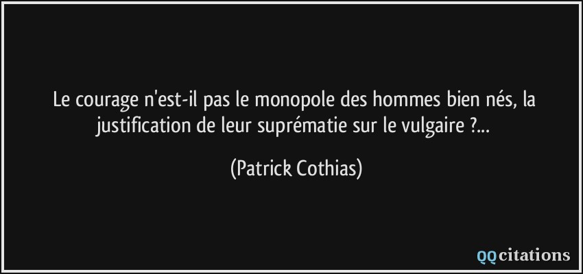 Le courage n'est-il pas le monopole des hommes bien nés, la justification de leur suprématie sur le vulgaire ?...  - Patrick Cothias