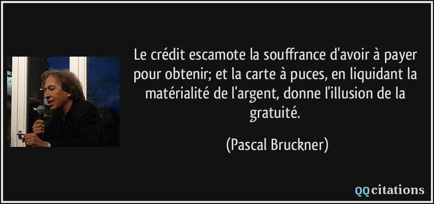 Le crédit escamote la souffrance d'avoir à payer pour obtenir; et la carte à puces, en liquidant la matérialité de l'argent, donne l'illusion de la gratuité.  - Pascal Bruckner