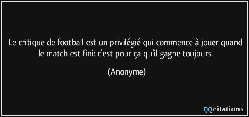 Le critique de football est un privilégié qui commence à jouer quand le match est fini: c'est pour ça qu'il gagne toujours.  - Anonyme
