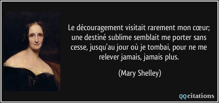 Le découragement visitait rarement mon cœur; une destiné sublime semblait me porter sans cesse, jusqu'au jour où je tombai, pour ne me relever jamais, jamais plus.  - Mary Shelley