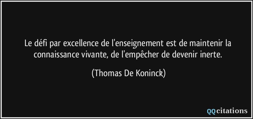 Le défi par excellence de l'enseignement est de maintenir la connaissance vivante, de l'empêcher de devenir inerte.  - Thomas De Koninck