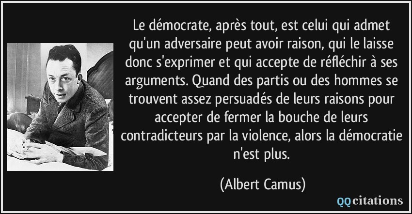 Le démocrate, après tout, est celui qui admet qu'un adversaire peut avoir raison, qui le laisse donc s'exprimer et qui accepte de réfléchir à ses arguments. Quand des partis ou des hommes se trouvent assez persuadés de leurs raisons pour accepter de fermer la bouche de leurs contradicteurs par la violence, alors la démocratie n'est plus.  - Albert Camus