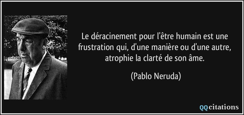 Le déracinement pour l'être humain est une frustration qui, d'une manière ou d'une autre, atrophie la clarté de son âme.  - Pablo Neruda