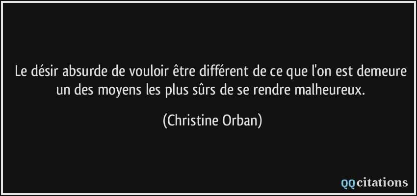 Le désir absurde de vouloir être différent de ce que l'on est demeure un des moyens les plus sûrs de se rendre malheureux.  - Christine Orban