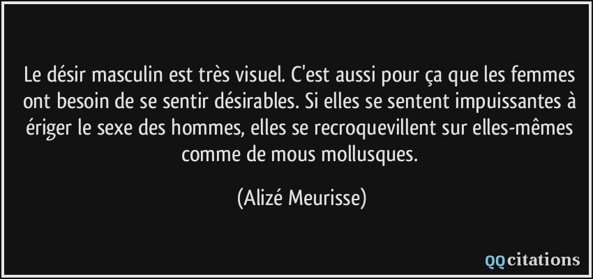 Le désir masculin est très visuel. C'est aussi pour ça que les femmes ont besoin de se sentir désirables. Si elles se sentent impuissantes à ériger le sexe des hommes, elles se recroquevillent sur elles-mêmes comme de mous mollusques.  - Alizé Meurisse