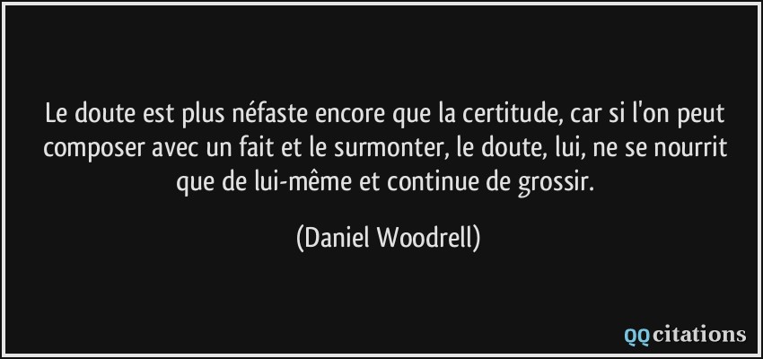 Le doute est plus néfaste encore que la certitude, car si l'on peut composer avec un fait et le surmonter, le doute, lui, ne se nourrit que de lui-même et continue de grossir.  - Daniel Woodrell