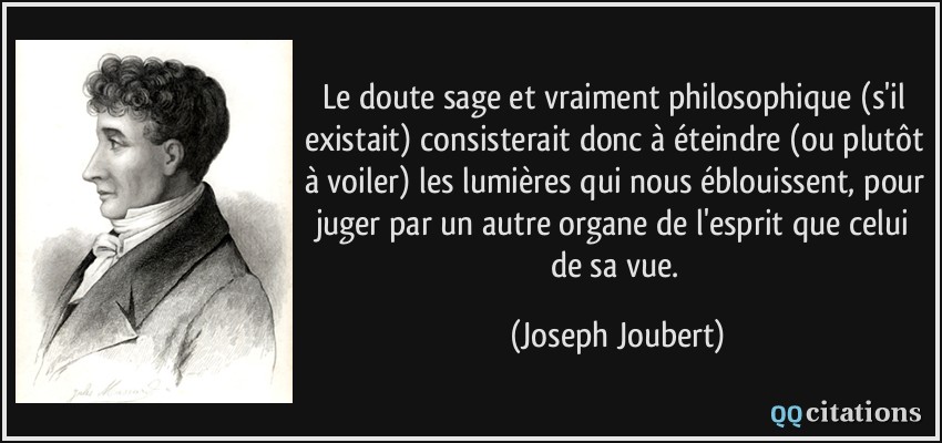 Le doute sage et vraiment philosophique (s'il existait) consisterait donc à éteindre (ou plutôt à voiler) les lumières qui nous éblouissent, pour juger par un autre organe de l'esprit que celui de sa vue.  - Joseph Joubert